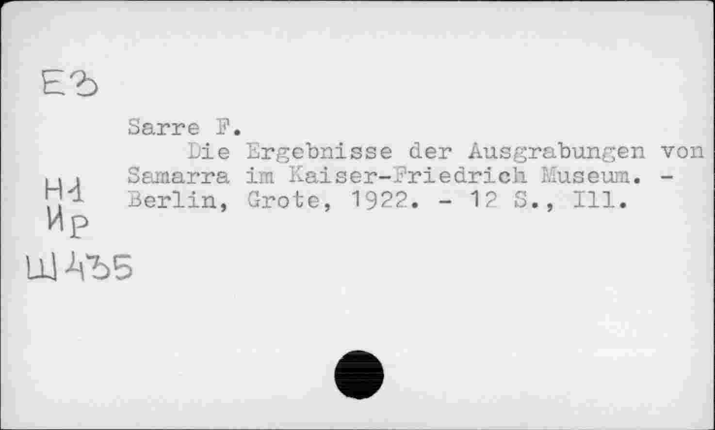 ﻿ЕЪ
Hd
Ир
Sarre F.
Ergebnisse der Ausgrabungen von im Kaiser-Friedrich Museum. -Grote, 1922. - 12 S., Ill.
Die S amarra Berlin,